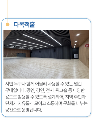 다목적강당 시민 누구나 함께 어울려 사용할 수 있는 열린 무대입니다. 공연, 강연, 전시, 워크숍 등 다양한 용도로 활용할 수 있도록 설계되어, 지역 주민과 단체가 자유롭게 모이고 소통하며 문화를 나누는 공간으로 운영됩니다.